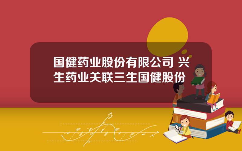 国健药业股份有限公司 兴生药业关联三生国健股份